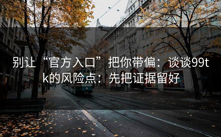 别让“官方入口”把你带偏：谈谈99tk的风险点：先把证据留好