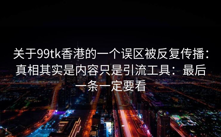 关于99tk香港的一个误区被反复传播：真相其实是内容只是引流工具：最后一条一定要看