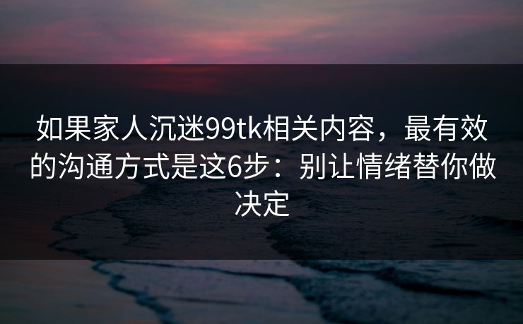如果家人沉迷99tk相关内容，最有效的沟通方式是这6步：别让情绪替你做决定