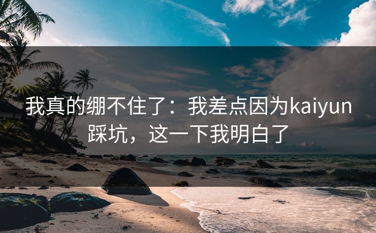 我真的绷不住了：我差点因为kaiyun踩坑，这一下我明白了