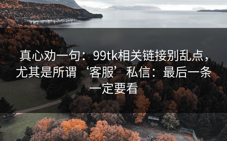 真心劝一句:99tk相关链接别乱点,尤其是所谓‘客服’私信:最后一条一定要看 真心劝一句:99tk相关链接别乱点,尤其是所谓‘客服’私信:最后一条一定要看
