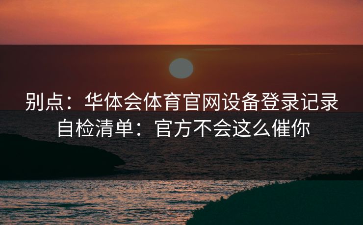 别点：华体会体育官网设备登录记录自检清单：官方不会这么催你