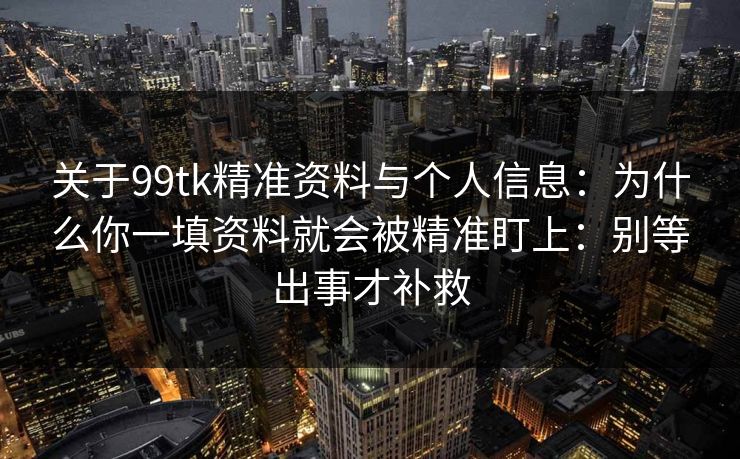关于99tk精准资料与个人信息：为什么你一填资料就会被精准盯上：别等出事才补救