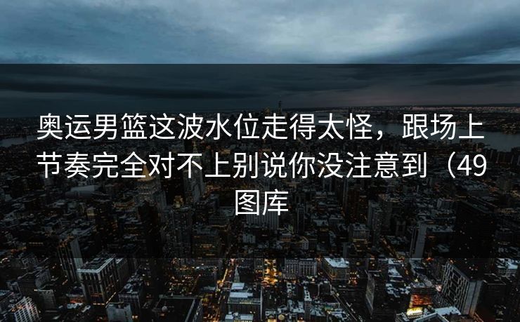 奥运男篮这波水位走得太怪，跟场上节奏完全对不上别说你没注意到（49图库