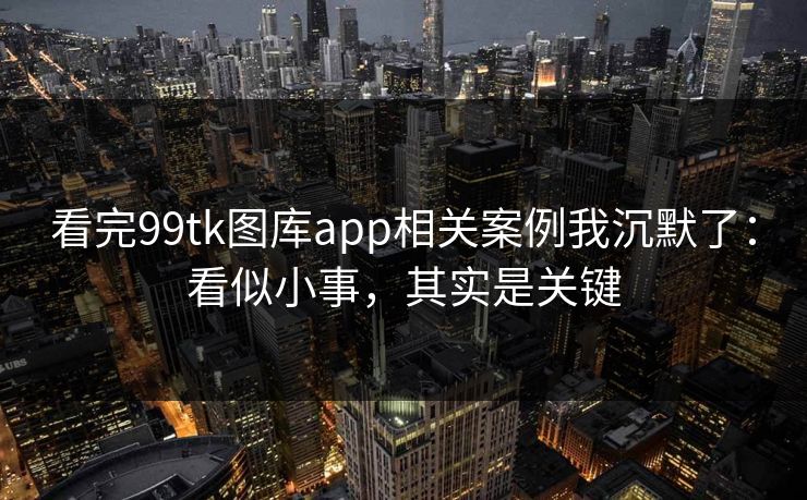 看完99tk图库app相关案例我沉默了：看似小事，其实是关键