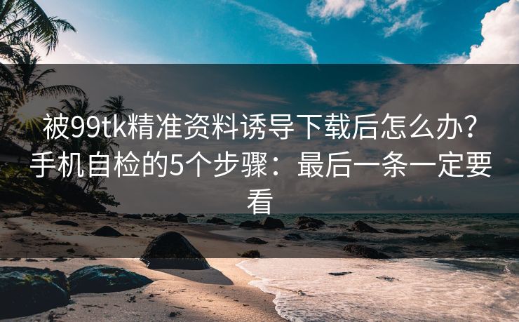 被99tk精准资料诱导下载后怎么办？手机自检的5个步骤：最后一条一定要看