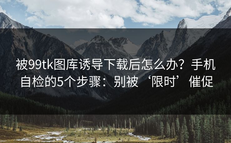 被99tk图库诱导下载后怎么办？手机自检的5个步骤：别被‘限时’催促
