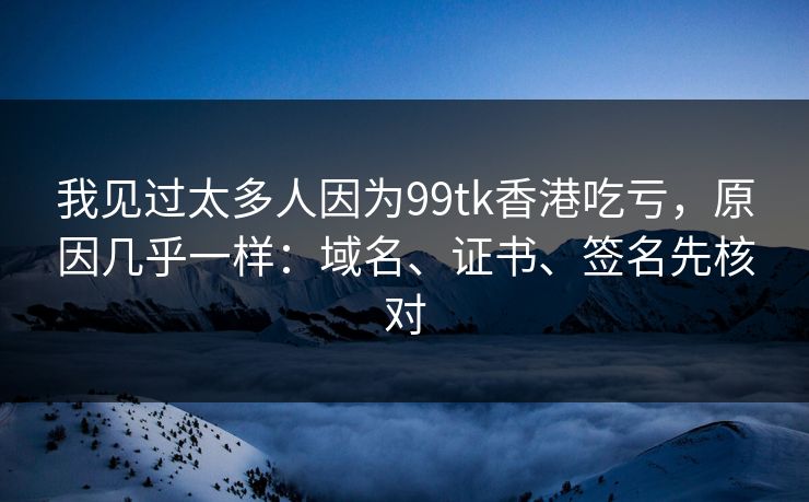 我见过太多人因为99tk香港吃亏，原因几乎一样：域名、证书、签名先核对