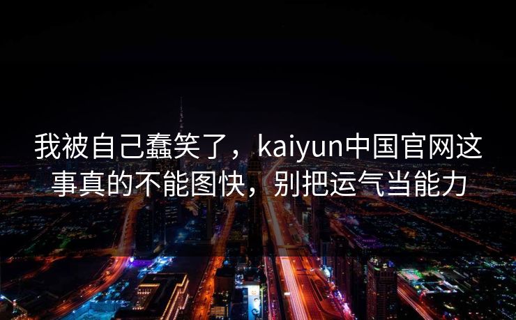 我被自己蠢笑了,kaiyun中国官网这事真的不能图快,别把运气当能力 我被自己蠢笑了,kaiyun中国官网这事真的不能图快,别把运气当能力