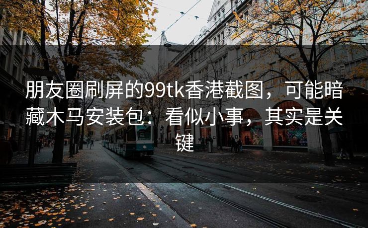 朋友圈刷屏的99tk香港截图,可能暗藏木马安装包:看似小事,其实是关键 朋友圈刷屏的99tk香港截图,可能暗藏木马安装包:看似小事,其实是关键