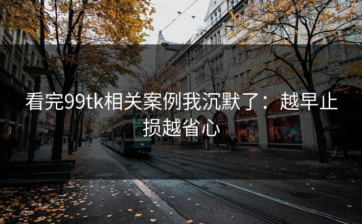 看完99tk相关案例我沉默了：越早止损越省心
