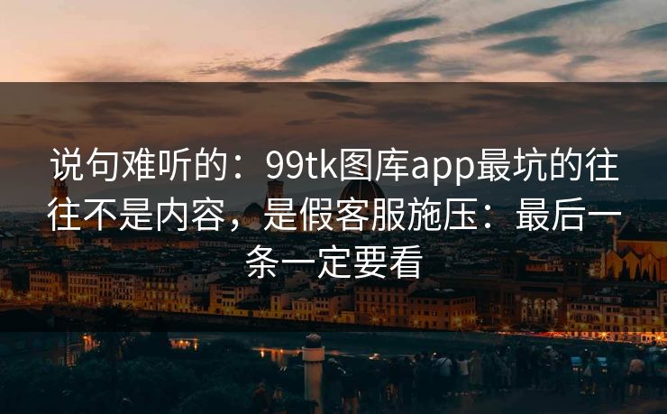 说句难听的：99tk图库app最坑的往往不是内容，是假客服施压：最后一条一定要看