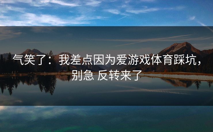 气笑了:我差点因为爱游戏体育踩坑,别急 反转来了 气笑了:我差点因为爱游戏体育踩坑,别急 反转来了